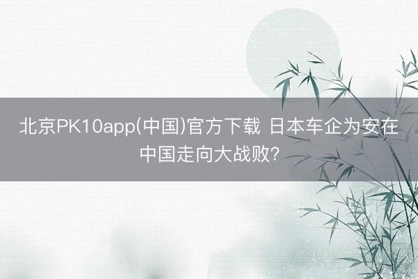 北京PK10app(中国)官方下载 日本车企为安在中国走向大战败？