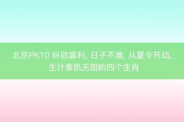 北京PK10 纵欲赢利， 日子不难， 从夏令开动， 生计奏凯无阻的四个生肖