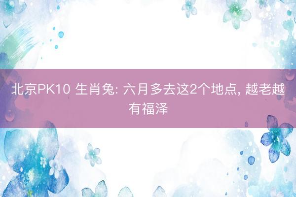 北京PK10 生肖兔: 六月多去这2个地点， 越老越有福泽