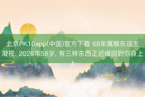 北京PK10app(中国)官方下载 68年属猴东谈主凝视: 2026年58岁， 有三样东西正迟缓回到你身上