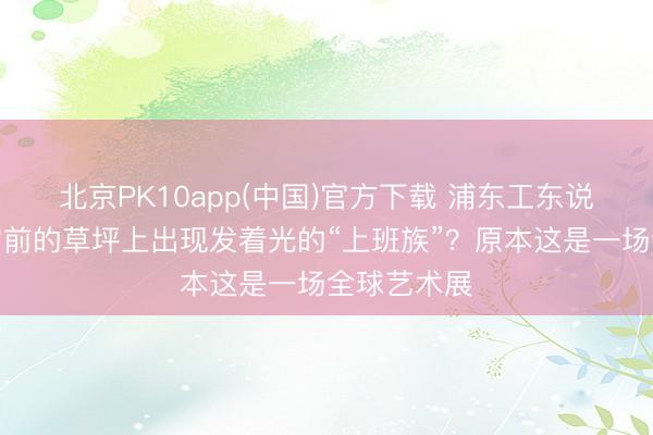 北京PK10app(中国)官方下载 浦东工东说念主文化宫前的草坪上出现发着光的“上班族”？原本这是一场全球艺术展