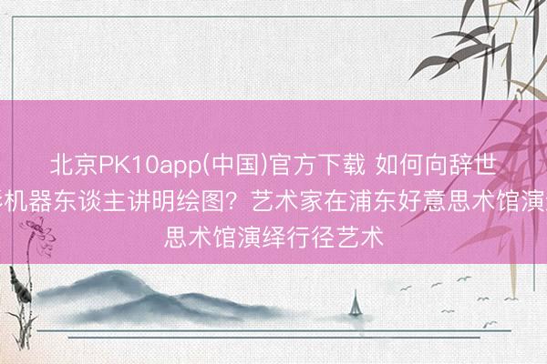 北京PK10app(中国)官方下载 如何向辞世的东谈主形机器东谈主讲明绘图？艺术家在浦东好意思术馆演绎行径艺术