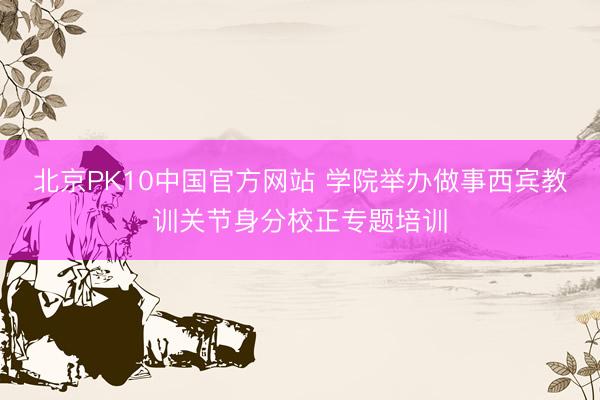 北京PK10中国官方网站 学院举办做事西宾教训关节身分校正专题培训