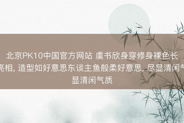 北京PK10中国官方网站 虞书欣身穿修身裸色长裙亮相， 造型如好意思东谈主鱼般柔好意思，<a href=
