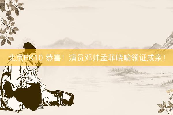 北京PK10 恭喜！演员邓帅孟菲晓喻领证成亲！