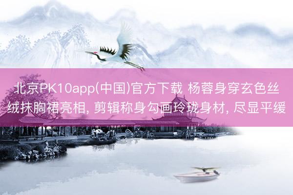 北京PK10app(中国)官方下载 杨蓉身穿玄色丝绒抹胸裙亮相， 剪辑称身勾画玲珑身材，<a href=