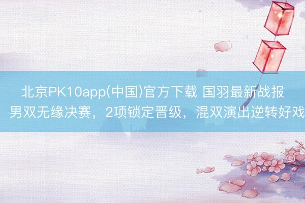 北京PK10app(中国)官方下载 国羽最新战报：男双无缘决赛，2项锁定晋级，混双演出逆转好戏！