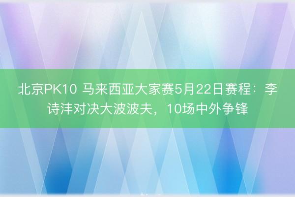 北京PK10 马来西亚大家赛5月22日赛程：李诗沣对决大波波夫，10场中外争锋