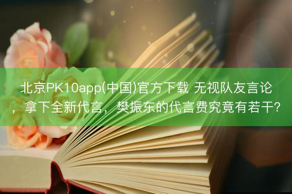 北京PK10app(中国)官方下载 无视队友言论，拿下全新代言，樊振东的代言费究竟有若干？