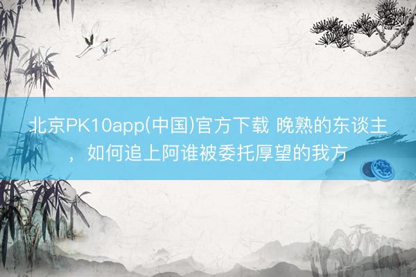 北京PK10app(中国)官方下载 晚熟的东谈主,如何追上阿谁被委托厚望的我方