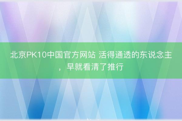 北京PK10中国官方网站 活得通透的东说念主，早就看清了推行