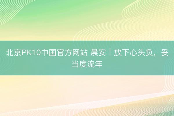 北京PK10中国官方网站 晨安｜放下心头负，妥当度流年