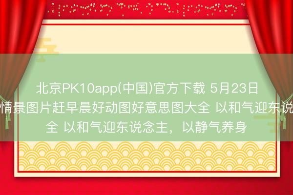 北京PK10app(中国)官方下载 5月23日最漂亮早上好动态情景图片赶早晨好动图好意思图大全 以和气迎东说念主，以静气养身