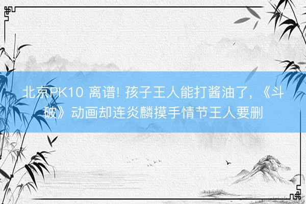 北京PK10 离谱! 孩子王人能打酱油了， 《斗破》动画却连炎麟摸手情节王人要删