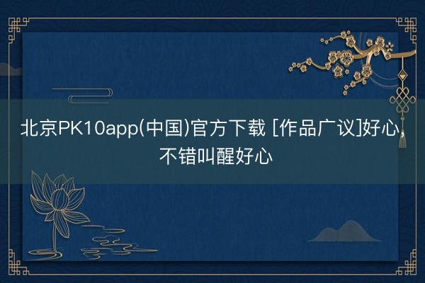 北京PK10app(中国)官方下载 [作品广议]好心， 不错叫醒好心