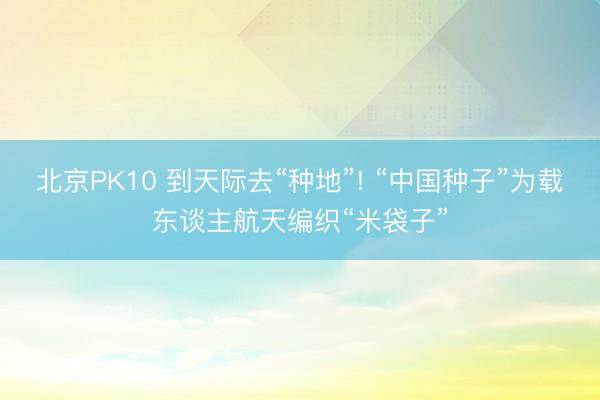 北京PK10 到天际去“种地”! “中国种子”为载东谈主航天编织“米袋子”