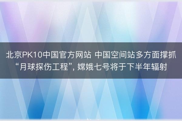 北京PK10中国官方网站 中国空间站多方面撑抓“月球探伤工程”， 嫦娥七号将于下半年辐射