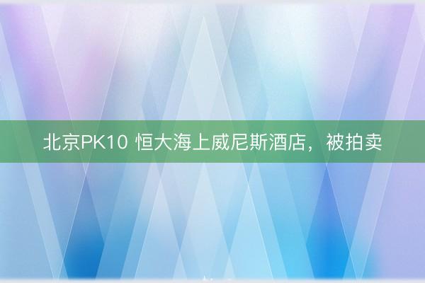北京PK10 恒大海上威尼斯酒店，被拍卖