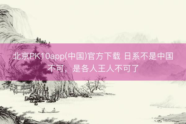 北京PK10app(中国)官方下载 日系不是中国不可,是各人王人不可了