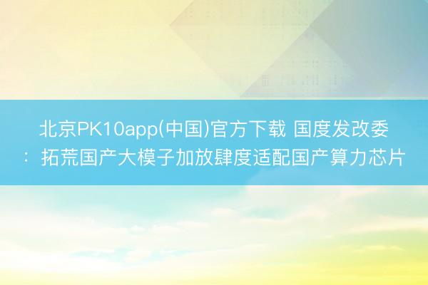 北京PK10app(中国)官方下载 国度发改委：拓荒国产大模子加放肆度适配国产算力芯片
