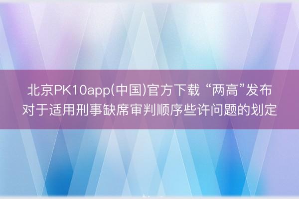 北京PK10app(中国)官方下载 “两高”发布对于适用刑事缺席审判顺序些许问题的划定
