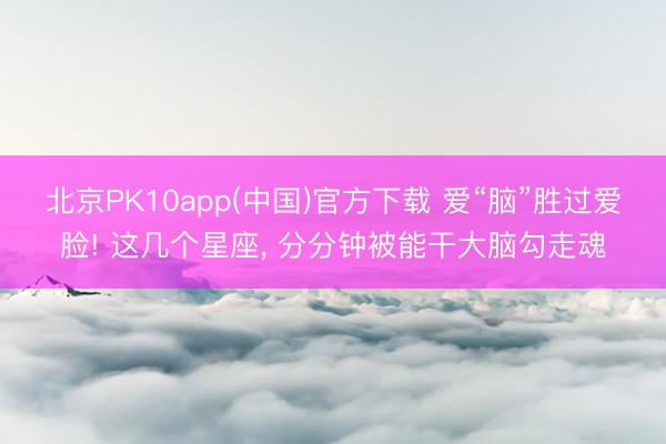 北京PK10app(中国)官方下载 爱“脑”胜过爱脸! 这几个星座， 分分钟被能干大脑勾走魂