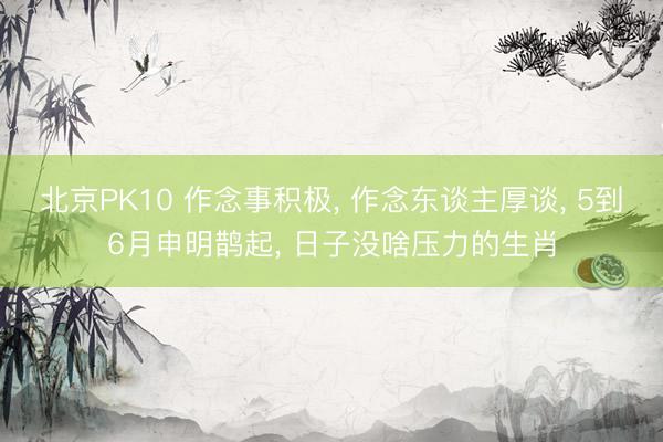 北京PK10 作念事积极， 作念东谈主厚谈， 5到6月申明鹊起， 日子没啥压力的生肖