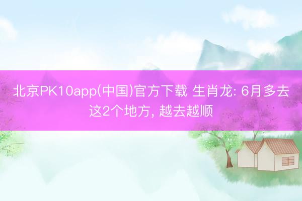 北京PK10app(中国)官方下载 生肖龙: 6月多去这2个地方， 越去越顺