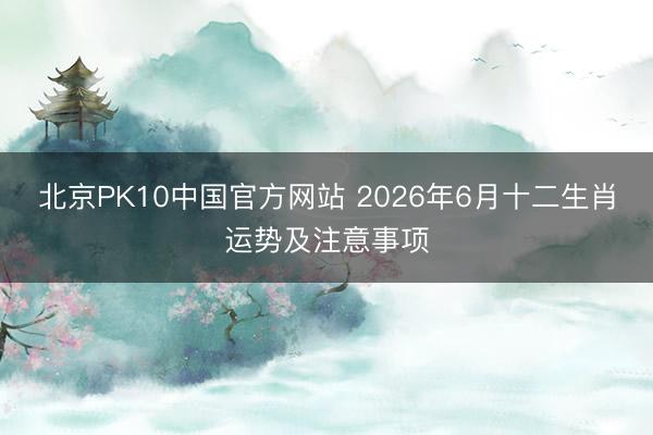 北京PK10中国官方网站 2026年6月十二生肖运势及注意事项