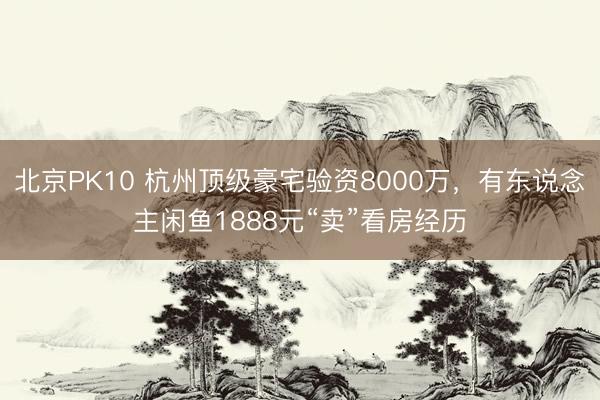 北京PK10 杭州顶级豪宅验资8000万，有东说念主闲鱼1888元“卖”看房经历