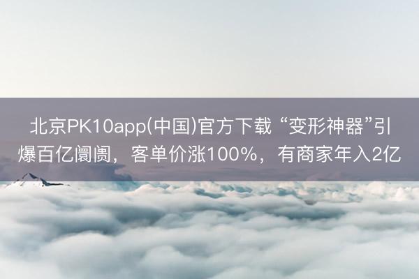北京PK10app(中国)官方下载 “变形神器”引爆百亿阛阓，客单价涨100％，有商家年入2亿