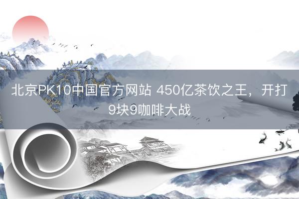 北京PK10中国官方网站 450亿茶饮之王，开打9块9咖啡大战