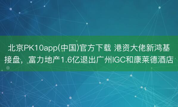 北京PK10app(中国)官方下载 港资大佬新鸿基接盘，富力地产1.6亿退出广州IGC和康莱德酒店