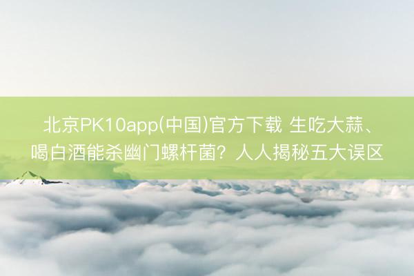 北京PK10app(中国)官方下载 生吃大蒜、喝白酒能杀幽门螺杆菌？人人揭秘五大误区