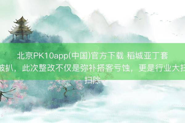 北京PK10app(中国)官方下载 稻城亚丁套路被扒，此次整改不仅是弥补搭客亏蚀，更是行业大扫除