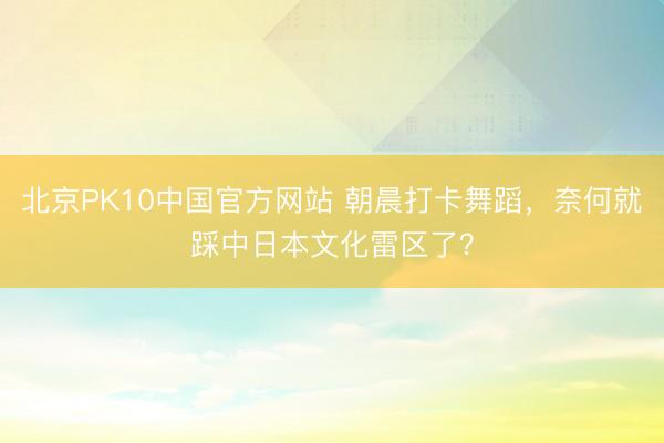 北京PK10中国官方网站 朝晨打卡舞蹈，奈何就踩中日本文化雷区了？