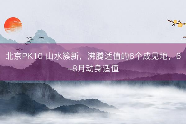 北京PK10 山水簇新，沸腾适值的6个成见地，6-8月动身适值