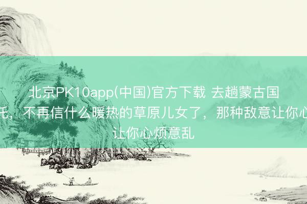 北京PK10app(中国)官方下载 去趟蒙古国乌兰巴托，不再信什么暖热的草原儿女了，那种敌意让你心烦意乱