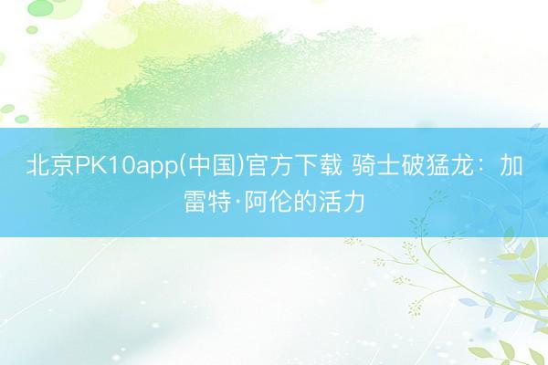 北京PK10app(中国)官方下载 骑士破猛龙：加雷特·阿伦的活力