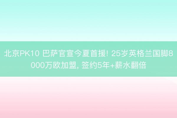 北京PK10 巴萨官宣今夏首援! 25岁英格兰国脚8000万欧加盟， 签约5年+薪水翻倍