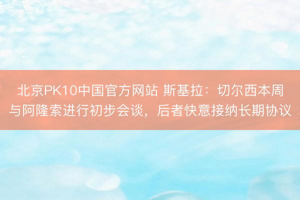 北京PK10中国官方网站 斯基拉：切尔西本周与阿隆索进行初步会谈，后者快意接纳长期协议