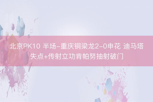 北京PK10 半场-重庆铜梁龙2-0申花 迪马塔失点+传射立功肯帕努抽射破门
