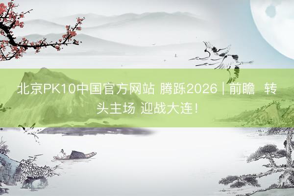 北京PK10中国官方网站 腾跞2026 | 前瞻  转头主场 迎战大连！