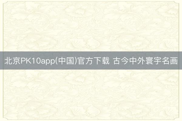 北京PK10app(中国)官方下载 古今中外寰宇名画