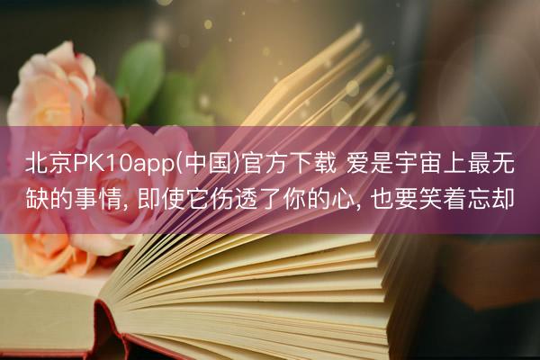 北京PK10app(中国)官方下载 爱是宇宙上最无缺的事情, 即使它伤透了你的心, 也要笑着忘却