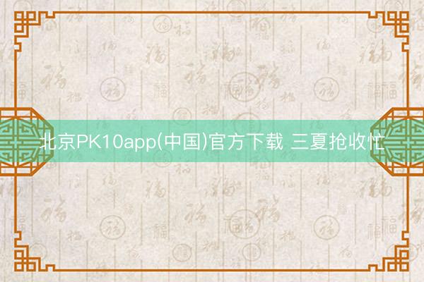 北京PK10app(中国)官方下载 三夏抢收忙