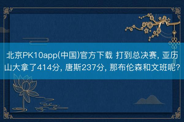 北京PK10app(中国)官方下载 打到总决赛， 亚历山大拿了414分， 唐斯237分， 那布伦森和文班呢?