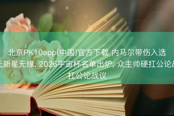 北京PK10app(中国)官方下载 内马尔带伤入选亿元新星无缘， 2026宇宙杯名单出炉， 众主帅硬扛公论战议