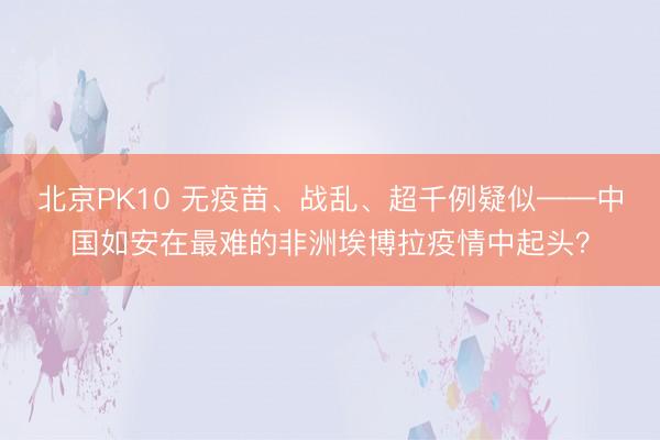 北京PK10 无疫苗、战乱、超千例疑似——中国如安在最难的非洲埃博拉疫情中起头？