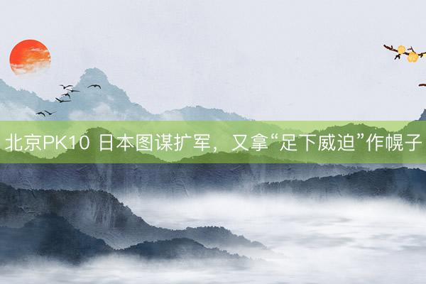 北京PK10 日本图谋扩军，又拿“足下威迫”作幌子